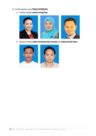5) Contoh gambar yang TIDAK DITERIMA
      a. Gambar dengan posisi mengiring:




      b. Gambar dengan tidak memakai baju kemeja dan tidak bertali leher:




2|ICT Centre, Universiti Pendidikan Sultan Idris
 