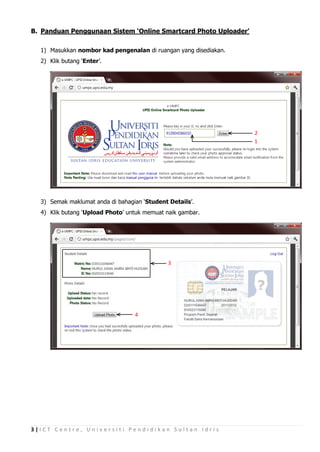 B. Panduan Penggunaan Sistem ‘Online Smartcard Photo Uploader’

  1) Masukkan nombor kad pengenalan di ruangan yang disediakan.
  2) Klik butang ‘Enter’.




                                                                  2
                                                                  1




  3) Semak maklumat anda di bahagian ‘Student Details’.
  4) Klik butang ‘Upload Photo’ untuk memuat naik gambar.




                                              3




                                  4




3|ICT Centre, Universiti Pendidikan Sultan Idris
 