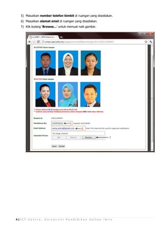 5) Masukkan nombor telefon bimbit di ruangan yang disediakan.
  6) Masukkan alamat emel di ruangan yang disediakan.
  7) Klik butang ‘Browse…’ untuk memuat naik gambar.




                                  5
                                          6

                                                            7




4|ICT Centre, Universiti Pendidikan Sultan Idris
 
