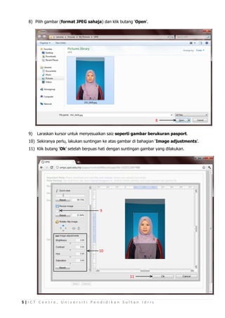 8) Pilih gambar (format JPEG sahaja) dan klik butang ‘Open’.




                                                                    8


  9)   Laraskan kursor untuk menyesuaikan saiz seperti gambar berukuran pasport.
  10) Sekiranya perlu, lakukan suntingan ke atas gambar di bahagian ‘Image adjustments’.
  11) Klik butang ‘Ok’ setelah berpuas hati dengan suntingan gambar yang dilakukan.




                                       9




                                      10




                                                      11




5|ICT Centre, Universiti Pendidikan Sultan Idris
 