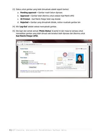 13) Status untuk gambar yang telah dimuatnaik adalah seperti berikut:
        a. Pending approval – Gambar masih belum diproses
        b. Approved – Gambar telah diterima untuk cetakan Kad Matrik UPSI
        c. ID Printed – Kad Matrik Pelajar telah siap dicetak
        d. Rejected – Gambar yang dimuatnaik ditolak, mohon muatnaik gambar lain

  14) Klik ‘Log-Out’ setelah selesai memuatnaik gambar.

  15) Sila login dan semak semula ‘Photo Status’ di portal ini dari masa ke semasa untuk
      memastikan gambar yang telah dimuat naik tersebut telah diproses dan diterima untuk
      Kad Matrik Pelajar UPSI.




                                                                             14




                                        13




7|ICT Centre, Universiti Pendidikan Sultan Idris
 