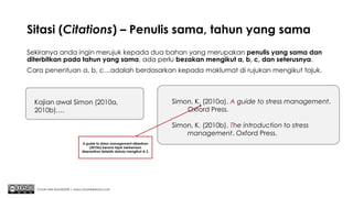 Sitasi (Citations) – Penulis sama, tahun yang sama
Sekiranya anda ingin merujuk kepada dua bahan yang merupakan penulis yang sama dan
diterbitkan pada tahun yang sama, ada perlu bezakan mengikut a, b, c, dan seterusnya.
Cara penentuan a, b, c…adalah berdasarkan kepada maklumat di rujukan mengikut tajuk.
Chuah Kee Man@2020 | www.chuahkeeman.com
Kajian awal Simon (2010a,
2010b)….
Simon, K. (2010a). A guide to stress management.
Oxford Press.
Simon, K. (2010b). The introduction to stress
management. Oxford Press.
A guide to stress management diberikan
(2010a) kerana tajuk berkenaan
disenarikan terlebih dahulu mengikut A-Z.
 