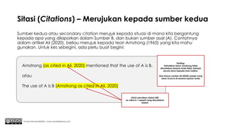 Sitasi (Citations) – Merujukan kepada sumber kedua
Sumber kedua atau secondary citation merujuk kepada situasi di mana kita bergantung
kepada apa yang dilaporkan dalam Sumber B, dan bukan sumber asal (A). Contohnya
dalam artikel Ali (2020), beliau merujuk kepada teori Amstrong (1965) yang kita mahu
gunakan. Untuk kes sebegini, ada perlu buat begini:
Chuah Kee Man@2020 | www.chuahkeeman.com
Amstrong (as cited in Ali, 2020) mentioned that the use of A is B.
atau
The use of A is B (Amstrong as cited in Ali, 2020)
Untuk penulisan dalam BM:
as cited in = seperti yang dinyatakan
dalam
Penting:
Perhatikan tahun Amstrong tidak
dinyatakan kerana anda tidak merujuk
secara terus kepada buku beliau.
Dan hanya sumber Ali (2020) sahaja yang
akan muncul di senarai rujukan anda
 