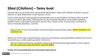 Sitasi (Citations) – Temu bual
Sumber temu bual (interview) yang anda laksanakan tidak perlu diletak di dalam rujukan
kerana ia tidak diterbitkan untuk rujukan umum.
Cara anda lakukan sitasi bergantung kepada cara anda letakkan transkrip temu bual di
ruang Lampiran (jika ada). Kebiasaannya, jika transkrip diberikan anda boleh letakkan
petikan temu bual dalam penulisan secara terus tanpa citasi. Hanya perlu nyatakan di
mana transkrip diberikan. Contoh
Responden A turut menyatakan bahawa beliau berasa tidak selesa (Rujuk Transkrip 1 di
Lampiran A).
Sekiranya anda ingin mengutarakan sesuatu pernyataan yang diperolehi melalui temu bual
secara khusus, anda boleh gunakan format ini:
Menurut ketua kampung, keadaan kampung sekarang tidak lagi seperti 5 tahun lepas
(M. Ali, personal communication, April 24, 2020).
Chuah Kee Man@2020 | www.chuahkeeman.com
Penting: Temu bual peribadi tidak perlu disenaraikan dalam Rujukan
 