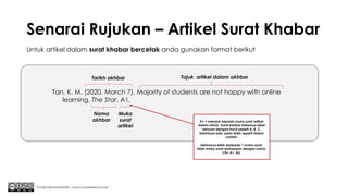 Senarai Rujukan – Artikel Surat Khabar
Chuah Kee Man@2020 | www.chuahkeeman.com
Tan, K. M. (2020, March 7). Majority of students are not happy with online
learning. The Star, A1.
Untuk artikel dalam surat khabar bercetak anda gunakan format berikut
Tajuk artikel dalam akhbar
Nama
akhbar
Tarikh akhbar
A1 = merujuk kepada muka surat artikel
dalam akhar. Surat khabar biasanya label
seksyen dengan huruf seperti A, B, C.
Sekiranya ada, perlu letak seperti dalam
contoh.
Sekiranya lebih daripada 1 muka surat,
letak muka surat berkenaan dengan koma.
Cth: A1, A2.
Muka
surat
artikel
 