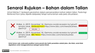 Senarai Rujukan – Bahan dalam Talian
Untuk Edisi ke-7, terdapat perubahan dalam penyenaraikan bahan dalam talian. Tiada lagi
Retrieved from (atau dipetik daripada) tetapi nama laman web perlu dinyatakan.
Chuah Kee Man@2020 | www.chuahkeeman.com
Walker, A. (2019, November 14). Germany avoids recession but growth
remains weak. Retrieved from https://www.bbc.com/news/business-
50419127
Format Edisi 6
Walker, A. (2019, November 14). Germany avoids recession but growth
remains weak. BBC News. https://www.bbc.com/news/business-
50419127
Format Edisi 7
Untuk laman web, anda perlu pastikan nama penulis dan tarikh penerbitan adalah jelas. Jika tidak, anda tidak
digalakkan untuk menggunakannya sebagai rujukan ilmiah.
Tarikh artikel
 