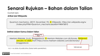 Senarai Rujukan – Bahan dalam Talian
Contoh lain:
Artikel dari Wikipedia
Chuah Kee Man@2020 | www.chuahkeeman.com
Quantum mechanics. (2019, November 19). In Wikipedia. https://en.wikipedia.org/w
/index.php?title=Quantum_mechanics&oldid=948476810
Merriam-Webster. (n.d.). Braggadocio. In Merriam-Webster.com dictionary. Retrieved
January 13, 2020, from https://www.merriam-webster.com/dictionary/
braggadocio
Definisi dalam Kamus Dalam Talian
n.d. = no date of publication (tiada tarikh penerbitan)
Pekataan yang
dicari
Tarikh anda rujuk
 
