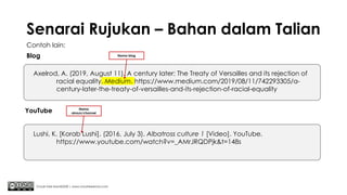 Senarai Rujukan – Bahan dalam Talian
Contoh lain:
Blog
Chuah Kee Man@2020 | www.chuahkeeman.com
Axelrod, A. (2019, August 11). A century later: The Treaty of Versailles and its rejection of
racial equality. Medium. https://www.medium.com/2019/08/11/742293305/a-
century-later-the-treaty-of-versailles-and-its-rejection-of-racial-equality
Lushi, K. [Korab Lushi]. (2016, July 3). Albatross culture 1 [Video]. YouTube.
https://www.youtube.com/watch?v=_AMrJRQDPjk&t=148s
YouTube
Nama blog
Nama
akaun/channel
 