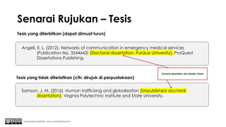 Senarai Rujukan – Tesis
Tesis yang diterbitkan (dapat dimuat turun)
Chuah Kee Man@2020 | www.chuahkeeman.com
Angeli, E. L. (2012). Networks of communication in emergency medical services
(Publication No. 3544643) [Doctoral dissertation, Purdue University]. ProQuest
Dissertations Publishing.
Samson, J. M. (2016). Human trafficking and globalization [Unpublished doctoral
dissertation]. Virginia Polytechnic Institute and State University.
Tesis yang tidak diterbitkan (cth: dirujuk di perpustakaan)
Doctoral dissertation atau Master’s thesis
 