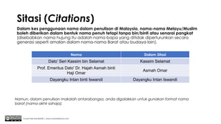 Sitasi (Citations)
Dalam kes penggunaan nama dalam penulisan di Malaysia, nama-nama Melayu/Muslim
boleh diberikan dalam bentuk nama penuh tetapi tanpa bin/binti atau senarai pangkat
(disebabkan nama hujung itu adalah nama bapa yang ditidak diperturunkan secara
generasi seperti amalan dalam nama-nama Barat atau budaya lain).
Chuah Kee Man@2020 | www.chuahkeeman.com
Nama Dalam Sitasi
Dato’ Seri Kassim bin Selamat Kassim Selamat
Prof. Emeritus Dato' Dr. Hajah Asmah binti
Haji Omar
Asmah Omar
Dayangku Intan binti Iswandi Dayangku Intan Iswandi
Namun, dalam penulisan makalah antarabangsa, anda digalakkan untuk gunakan format nama
barat (nama akhir sahaja).
 