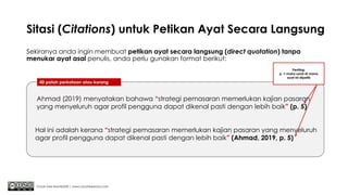 Sitasi (Citations) untuk Petikan Ayat Secara Langsung
Sekiranya anda ingin membuat petikan ayat secara langsung (direct quotation) tanpa
menukar ayat asal penulis, anda perlu gunakan format berikut:
Chuah Kee Man@2020 | www.chuahkeeman.com
40 patah perkataan atau kurang
Ahmad (2019) menyatakan bahawa “strategi pemasaran memerlukan kajian pasaran
yang menyeluruh agar profil pengguna dapat dikenal pasti dengan lebih baik” (p. 5)
Penting:
p. = muka surat di mana
ayat ini dipetik
Hal ini adalah kerana “strategi pemasaran memerlukan kajian pasaran yang menyeluruh
agar profil pengguna dapat dikenal pasti dengan lebih baik” (Ahmad, 2019, p. 5)
 