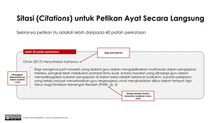 Sitasi (Citations) untuk Petikan Ayat Secara Langsung
Sekiranya petikan itu adalah lebih daripada 40 patah perkataan
Chuah Kee Man@2020 | www.chuahkeeman.com
Lebih 40 patah perkataan
Omar (2017) menyatakan bahawa:
Bagi mengenal pasti masalah yang dialami guru dalam mengaplikasikan multimedia dalam pengajaran
mereka, pengkaji telah melakukan protokol temu bual. Antara masalah yang dihadapi guru dalam
mempelbagaikan kaedah pengajaran di dalam kelas adalah bebanan kurikulum. Sukatan pelajaran
yang terlalu banyak menyebabkan guru tergesagesa untuk menghabiskan silibus dalam tempoh tiga
tahun bagi Penilaian Menengah Rendah (PMR). (p. 3)
Bagi ayat pemula
Perenggan
dimasukkan ke
dalam (Indent)
½ inci
Noktah terlebih dahulu
kemudian nyatakan muka
surat
 