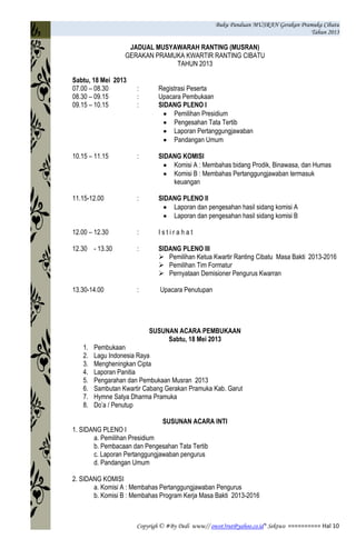 Buku Panduan MUSRAN Gerakan Pramuka Cibatu
Tahun 2013
Copyrigh © #By Dedi www// owot3rut@yahoo.co.id* Sektwo ========== Hal 10
JADUAL MUSYAWARAH RANTING (MUSRAN)
GERAKAN PRAMUKA KWARTIR RANTING CIBATU
TAHUN 2013
Sabtu, 18 Mei 2013
07.00 – 08.30 : Registrasi Peserta
08.30 – 09.15 : Upacara Pembukaan
09.15 – 10.15 : SIDANG PLENO I
Pemilihan Presidium
Pengesahan Tata Tertib
Laporan Pertanggungjawaban
Pandangan Umum
10.15 – 11.15 : SIDANG KOMISI
Komisi A : Membahas bidang Prodik, Binawasa, dan Humas
Komisi B : Membahas Pertanggungjawaban termasuk
keuangan
11.15-12.00 : SIDANG PLENO II
Laporan dan pengesahan hasil sidang komisi A
Laporan dan pengesahan hasil sidang komisi B
12.00 – 12.30 : I s t i r a h a t
12.30 - 13.30 : SIDANG PLENO III
 Pemilihan Ketua Kwartir Ranting Cibatu Masa Bakti 2013-2016
 Pemilihan Tim Formatur
 Pernyataan Demisioner Pengurus Kwarran
13.30-14.00 : Upacara Penutupan
SUSUNAN ACARA PEMBUKAAN
Sabtu, 18 Mei 2013
1. Pembukaan
2. Lagu Indonesia Raya
3. Mengheningkan Cipta
4. Laporan Panitia
5. Pengarahan dan Pembukaan Musran 2013
6. Sambutan Kwartir Cabang Gerakan Pramuka Kab. Garut
7. Hymne Satya Dharma Pramuka
8. Do’a / Penutup
SUSUNAN ACARA INTI
1. SIDANG PLENO I
a. Pemilihan Presidium
b. Pembacaan dan Pengesahan Tata Tertib
c. Laporan Pertanggungjawaban pengurus
d. Pandangan Umum
2. SIDANG KOMISI
a. Komisi A : Membahas Pertanggungjawaban Pengurus
b. Komisi B : Membahas Program Kerja Masa Bakti 2013-2016
 