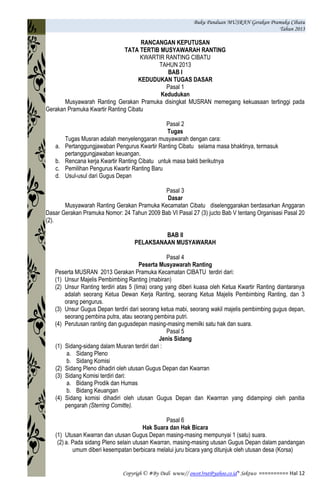Buku Panduan MUSRAN Gerakan Pramuka Cibatu
Tahun 2013
Copyrigh © #By Dedi www// owot3rut@yahoo.co.id* Sektwo ========== Hal 12
RANCANGAN KEPUTUSAN
TATA TERTIB MUSYAWARAH RANTING
KWARTIR RANTING CIBATU
TAHUN 2013
BAB I
KEDUDUKAN TUGAS DASAR
Pasal 1
Kedudukan
Musyawarah Ranting Gerakan Pramuka disingkat MUSRAN memegang kekuasaan tertinggi pada
Gerakan Pramuka Kwartir Ranting Cibatu
Pasal 2
Tugas
Tugas Musran adalah menyelenggaran musyawarah dengan cara:
a. Pertanggungjawaban Pengurus Kwartir Ranting Cibatu selama masa bhaktinya, termasuk
pertanggungjawaban keuangan.
b. Rencana kerja Kwartir Ranting Cibatu untuk masa bakti berikutnya
c. Pemilihan Pengurus Kwartir Ranting Baru
d. Usul-usul dari Gugus Depan
Pasal 3
Dasar
Musyawarah Ranting Gerakan Pramuka Kecamatan Cibatu diselenggarakan berdasarkan Anggaran
Dasar Gerakan Pramuka Nomor: 24 Tahun 2009 Bab VI Pasal 27 (3) jucto Bab V tentang Organisasi Pasal 20
(2).
BAB II
PELAKSANAAN MUSYAWARAH
Pasal 4
Peserta Musyawarah Ranting
Peserta MUSRAN 2013 Gerakan Pramuka Kecamatan CIBATU terdiri dari:
(1) Unsur Majelis Pembimbing Ranting (mabiran)
(2) Unsur Ranting terdiri atas 5 (lima) orang yang diberi kuasa oleh Ketua Kwartir Ranting diantaranya
adalah seorang Ketua Dewan Kerja Ranting, seorang Ketua Majelis Pembimbing Ranting, dan 3
orang pengurus.
(3) Unsur Gugus Depan terdiri dari seorang ketua mabi, seorang wakil majelis pembimbing gugus depan,
seorang pembina putra, atau seorang pembina putri.
(4) Perutusan ranting dan gugusdepan masing-masing memilki satu hak dan suara.
Pasal 5
Jenis Sidang
(1) Sidang-sidang dalam Musran terdiri dari :
a. Sidang Pleno
b. Sidang Komisi
(2) Sidang Pleno dihadiri oleh utusan Gugus Depan dan Kwarran
(3) Sidang Komisi terdiri dari:
a. Bidang Prodik dan Humas
b. Bidang Keuangan
(4) Sidang komisi dihadiri oleh utusan Gugus Depan dan Kwarrran yang didampingi oleh panitia
pengarah (Sterring Comitte).
Pasal 6
Hak Suara dan Hak Bicara
(1) Utusan Kwarran dan utusan Gugus Depan masing-masing mempunyai 1 (satu) suara.
(2) a. Pada sidang Pleno selain utusan Kwarran, masing-masing utusan Gugus Depan dalam pandangan
umum diberi kesempatan berbicara melalui juru bicara yang ditunjuk oleh utusan desa (Korsa)
 