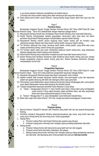 Buku Panduan MUSRAN Gerakan Pramuka Cibatu
Tahun 2013
Copyrigh © #By Dedi www// owot3rut@yahoo.co.id* Sektwo ========== Hal 13
b.Juru bicara sebelum berbicara mendaftarkan diri terlebih dahulu.
c.Peninjau dan lainnya dalam sidang pleno tidak mempunyai hak suara dan hak bicara
(3) Pada sidang komisi selain utusan Kwarran, masing-masing Gugus Depan diberi hak suara dan hak
bicara
Pasal 7
Pemilihan Ketua
Berdasarkan Anggaran Rumah Tangga Gerakan Pramuka Nomor 203 Tahun 2009 Pasal 88, maka
Musran Kwarran Cibatu Tahun 2013 dilaksanakan dengan ketentuan sebagai berikut:
(1) Musyawarah Ranting memilih dan menetapkan Ketua Kwartir Ranting untuk masa bakti berikutnya.
(2) Kwartir Ranting menyampaikan kepada gugusdepan nama-nama calon yang akan ikut dalam
pemilihan Ketua Kwartir Ranting dengan memperhatikan aspirasi Kwartir Ranting.
(3) Musyawarah Ranting memilih secara langsung ketua kwartir ranting dan tim formatur yang
selanjutnya dengan diketuai oleh ketua kwartir ranting terpilih menyusun kwartir ranting.
(4) Tim formatur sebanyak lima orang, termasuk ketua kwartir ranting terpilih, yang terdiri atas unsur
majelis pembimbing ranting, kwartir ranting dan gugusdepan.
(5) Tim formatur dalam waktu satu bulan membentuk pengurus kwartir ranting baru, yang selanjutnya
diajukan kepada ketua kwartir cabang untuk disahkan.
(6) Ketua Kwartir Ranting hanya dibenarkan menjabat dua kali masa bakti secara berturut-turut
(7) Kwartir Ranting lama berstatus domisioner sejak terpilihnya ketua kwartir ranting yang baru sampai
dengan pengesahan pengurus kwartir ranting yang baru. Selama berstatus demisioner bertugas
menyelesaikan hal-hal rutin.
Pasal 8
Pengambilan Keputusan
Berdasarkan Anggaran Rumah Tangga Gerakan Pramuka Nomor 203 Tahun 2009 Pasal 91, maka
Musran Kwarran Cibatu Tahun 2013 maka ketentuan pengambilan keputusan sebagai berikut:
(1) Keputusan Musyawarah Ranting dicapai atas dasar musyawarah untuk mufakat.
(2) Apabila mufakat tidak tercapai keputusan diambil dengan cara pemungutan suara dan keputusan
adalah sah apabila didukung oleh lebih dari setengah jumlah suara yang hadir.
(3) Pemungutan suara dilaksanakan secara langsung kecuali jika sidang menganggap perlu, pemungutan
suara dapat dilaksanakan secara tidak langsung dan bersifat rahasia
(4) Tahapan pengambilan keputusan pemilihan ketua dilakukan 2 (dua) tahap:
a) Tahap I : menggunakan formulir F-1 untuk memilih calon ketua. Hanya calon yang mendapatkan
suara minimal 5 (lima) dapat diusulkan dalam pemilihan ketua, dan atau penjaringan
bakal calon ketua sebanyak-banyaknya 5 (lima) orang.
b) Tahap II : Menggunakan F-2, yang mendapatkan suara terbanyak menjadi ketua.
(5) Bakal calon wajib hadir dalam Musran 2013 dan mengisi pernyataan kesanggupan menjadi ketua.
Pasal 9
Pimpinan Sidang
1. Musran Kwarran Cibatu2013 dipimpin oleh Presidium yang dipilih oleh dan dari peserta Musyawarah
Ranting.
2. Pemilihan presidium Musyawarah Ranting sebanyak-banyaknya tiga orang, yang terdiri atas satu
orang unsur ranting (lama) dan dua orang unsur utusan gugusdepan.
3. Sidang Pleno:
a. Pimpinan sidang Pleno oleh Kwartir Ranting atau peserta yang ditunjuk.
b. Pimpinan sidang pleno memimpin dan mengatur jalannya sidang berdasarkan tata tertib.
4. Sidang Komisi:
a. Pimpinan Sidang Komisi oleh ketua komisi yang dipilih dari dan oleh anggota
b. Pimpinan komisi terdiri dari Ketua, Sekretaris, dan pelapor.
c. Masing-masing ketua komisi memimpin dan mengatur jalannya sidang berdasarkan peraturan
dan tata tertib. Jika dipandang perlu minta pendapat dan petunjuk Sterring Comitte.
 