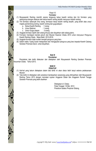 Buku Panduan MUSRAN Gerakan Pramuka Cibatu
Tahun 2013
Copyrigh © #By Dedi www// owot3rut@yahoo.co.id* Sektwo ========== Hal 14
Pasal 10
Formatur
(1) Musyawarah Ranting memilih secara langsung ketua kwartir ranting dan tim formatur yang
selanjutnya dengan diketuai oleh ketua kwartir ranting terpilih menyusun kwartir ranting.
(2) Tim formatur sebanyak lima orang, termasuk ketua kwartir ranting terpilih, yang terdiri atas unsur
majelis pembimbing ranting, kwartir ranting dan gugusdepan:
a. Ketua Kwartir Ranting : 1 orang
b. Unsur Mabiran : 1 orang
c. Unsur Gugus depan : 3 orang
(3) Anggota formatur dipilih oleh sidang khusus dan disyahkan oleh sidang pleno.
(4) Formatur mendapat mandat penuh dari Musran Kwarran Cibatu 2013 untuk menyusun Pengurus
Kwartir Ranting Cibatu Masa Bakti 2013-2016.
(5) Anggota formatur tidak mutlak menjadi pengurus yang baru
(6) Dalam waktu 1(satu) bulan melaporkan dan mengajukan pengurus yang baru kepada Kwartir Cabang
Gerakan Pramuka Garut untuk disyahkan.
Bab III
Perubahan
Perubahan tata tertib dilakukan dan ditetapkan oleh Musyawarah Ranting Gerakan Pramuka
Kecamtan Cibatu Tahun 2013.
BAB IV
PENUTUP
(1) Hal-hal yang belum ditetapkan dalam tata tertib ini akan diatur lebih lanjut selama pelaksanaan
Musran
(2) Tata tertib ini ditetapkan oleh presidium berdasarkan wewenang yang dilimpahkan oleh Musyawarah
Ranting Tahun 2013 dengan memakai rujukan Anggaran Dasar dan Anggaran Rumah Tangga
Gerakan Pramuka yang telah disahkan
Ditetapkan di :Cibatu
Pada Tanggal :18 Mei 2013
Presidium selaku Pimpinan Sidang,
........................................................
 