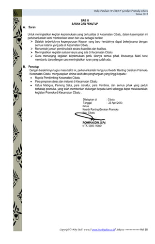 Buku Panduan MUSRAN Gerakan Pramuka Cibatu
Tahun 2013
Copyrigh © #By Dedi www// owot3rut@yahoo.co.id* Sektwo ========== Hal 18
BAB III
SARAN DAN PENUTUP
A. Saran
Untuk meningkatkan kegitan kepramukaan yang berkualitas di Kecamatan Cibatu, dalam kesempatan ini
perkenankanlah kami memberikan saran dan usul sebagai berikut:
 Setelah terbentuknya kepengurusan Kwaran yang baru hendaknya dapat bekerjasama dengan
semua instansi yang ada di Kecamatan Cibatu .
 Menambah jumlah pembina baik secara kuantitas dan kualitas.
 Meningkatkan kegiatan satuan karya yang ada di Kecamatan Cibatu
 Guna menunjang kegiatan kepramukaan perlu kiranya semua pihak khususnya Mabi turut
membantu dana dengan cara meningkatkan iuran yang sudah ada.
B. Penutup
Dengan berakhirnya tugas masa bakti ini, perkenankanlah Pengurus Kwartir Ranting Gerakan Pramuka
Kecamatan Cibatu mengucapkan terima kasih dan penghargaan yang tinggi kepada :
Majelis Pembimbing Kecamatan Cibatu
Para pimpinan dinas dan instansi di Kecamatan Cibatu
Ketua Mabigus, Pamong Saka, para Istruktur, para Pembina, dan semua pihak yang peduli
terhadap pramuka. yang telah memberikan dukungan kepada kami sehingga dapat melaksanakan
kegiatan Pramuka di Kecamatan Cibatu .
Ditetapkan di : Cibatu
Tanggal : 23 April 2013
Ketua
Kwartir Ranting Gerakan Pramuka
Kec. Cibatu
ROHMANUDIN, S.Pd
NTA. 0905.110001
 