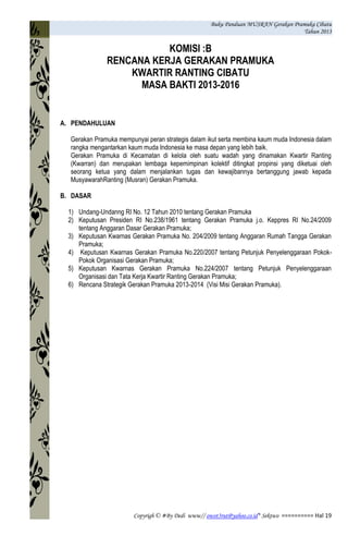 Buku Panduan MUSRAN Gerakan Pramuka Cibatu
Tahun 2013
Copyrigh © #By Dedi www// owot3rut@yahoo.co.id* Sektwo ========== Hal 19
KOMISI :B
RENCANA KERJA GERAKAN PRAMUKA
KWARTIR RANTING CIBATU
MASA BAKTI 2013-2016
A. PENDAHULUAN
Gerakan Pramuka mempunyai peran strategis dalam ikut serta membina kaum muda Indonesia dalam
rangka mengantarkan kaum muda Indonesia ke masa depan yang lebih baik.
Gerakan Pramuka di Kecamatan di kelola oleh suatu wadah yang dinamakan Kwartir Ranting
(Kwarran) dan merupakan lembaga kepemimpinan kolektif ditingkat propinsi yang diketuai oleh
seorang ketua yang dalam menjalankan tugas dan kewajibannya bertanggung jawab kepada
MusyawarahRanting (Musran) Gerakan Pramuka.
B. DASAR
1) Undang-Undanng RI No. 12 Tahun 2010 tentang Gerakan Pramuka
2) Keputusan Presiden RI No.238/1961 tentang Gerakan Pramuka j.o. Keppres RI No.24/2009
tentang Anggaran Dasar Gerakan Pramuka;
3) Keputusan Kwarnas Gerakan Pramuka No. 204/2009 tentang Anggaran Rumah Tangga Gerakan
Pramuka;
4) Keputusan Kwarnas Gerakan Pramuka No.220/2007 tentang Petunjuk Penyelenggaraan Pokok-
Pokok Organisasi Gerakan Pramuka;
5) Keputusan Kwarnas Gerakan Pramuka No.224/2007 tentang Petunjuk Penyelenggaraan
Organisasi dan Tata Kerja Kwartir Ranting Gerakan Pramuka;
6) Rencana Strategik Gerakan Pramuka 2013-2014 (Visi Misi Gerakan Pramuka).
 