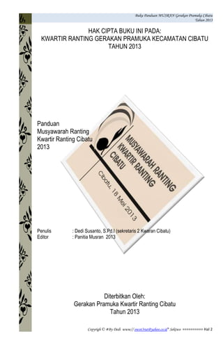 Buku Panduan MUSRAN Gerakan Pramuka Cibatu
Tahun 2013
Copyrigh © #By Dedi www// owot3rut@yahoo.co.id* Sektwo ========== Hal 2
HAK CIPTA BUKU INI PADA:
KWARTIR RANTING GERAKAN PRAMUKA KECAMATAN CIBATU
TAHUN 2013
Panduan
Musyawarah Ranting
Kwartir Ranting Cibatu
2013
Penulis : Dedi Susanto, S.Pd.I (sekretaris 2 Kwaran Cibatu)
Editor : Panitia Musran 2013
Diterbitkan Oleh:
Gerakan Pramuka Kwartir Ranting Cibatu
Tahun 2013
 