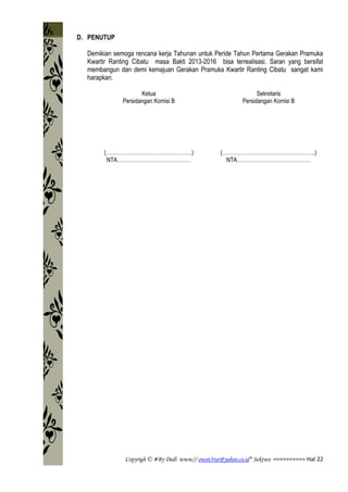 Copyrigh © #By Dedi www// owot3rut@yahoo.co.id* Sektwo ========== Hal 22
D. PENUTUP
Demikian semoga rencana kerja Tahunan untuk Peride Tahun Pertama Gerakan Pramuka
Kwartir Ranting Cibatu masa Bakti 2013-2016 bisa terrealisasi. Saran yang bersifat
membangun dan demi kemajuan Gerakan Pramuka Kwartir Ranting Cibatu sangat kami
harapkan.
Ketua
Persidangan Komisi B
(………………………………………….)
NTA……………………………………
Sekretaris
Persidangan Komisi B
(……………………………………………..)
NTA……………………………………
 