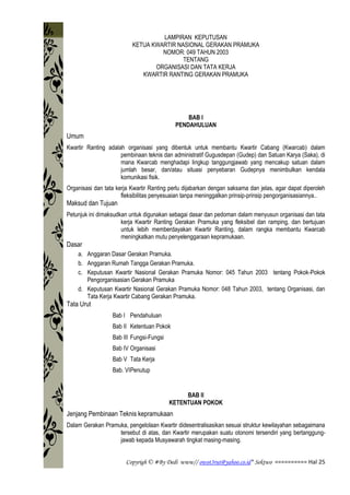 Copyrigh © #By Dedi www// owot3rut@yahoo.co.id* Sektwo ========== Hal 25
LAMPIRAN KEPUTUSAN
KETUA KWARTIR NASIONAL GERAKAN PRAMUKA
NOMOR: 049 TAHUN 2003
TENTANG
ORGANISASI DAN TATA KERJA
KWARTIR RANTING GERAKAN PRAMUKA
BAB I
PENDAHULUAN
Umum
Kwartir Ranting adalah organisasi yang dibentuk untuk membantu Kwartir Cabang (Kwarcab) dalam
pembinaan teknis dan administratif Gugusdepan (Gudep) dan Satuan Karya (Saka), di
mana Kwarcab menghadapi lingkup tanggungjawab yang mencakup satuan dalam
jumlah besar, dan/atau situasi penyebaran Gudepnya menimbulkan kendala
komunikasi fisik.
Organisasi dan tata kerja Kwartir Ranting perlu dijabarkan dengan saksama dan jelas, agar dapat diperoleh
fleksibilitas penyesuaian tanpa meninggalkan prinsip-prinsip pengorganisasiannya..
Maksud dan Tujuan
Petunjuk ini dimaksudkan untuk digunakan sebagai dasar dan pedoman dalam menyusun organisasi dan tata
kerja Kwartir Ranting Gerakan Pramuka yang fleksibel dan ramping, dan bertujuan
untuk lebih memberdayakan Kwartir Ranting, dalam rangka membantu Kwarcab
meningkatkan mutu penyelenggaraan kepramukaan.
Dasar
a. Anggaran Dasar Gerakan Pramuka.
b. Anggaran Rumah Tangga Gerakan Pramuka.
c. Keputusan Kwartir Nasional Gerakan Pramuka Nomor: 045 Tahun 2003 tentang Pokok-Pokok
Pengorganisasian Gerakan Pramuka
d. Keputusan Kwartir Nasional Gerakan Pramuka Nomor: 048 Tahun 2003, tentang Organisasi, dan
Tata Kerja Kwartir Cabang Gerakan Pramuka.
Tata Urut
Bab I Pendahuluan
Bab II Ketentuan Pokok
Bab III Fungsi-Fungsi
Bab IV Organisasi
Bab V Tata Kerja
Bab. VIPenutup
BAB II
KETENTUAN POKOK
Jenjang Pembinaan Teknis kepramukaan
Dalam Gerakan Pramuka, pengelolaan Kwartir didesentralisasikan sesuai struktur kewilayahan sebagaimana
tersebut di atas, dan Kwartir merupakan suatu otonomi tersendiri yang bertanggung-
jawab kepada Musyawarah tingkat masing-masing.
 
