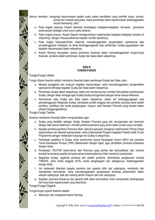 Copyrigh © #By Dedi www// owot3rut@yahoo.co.id* Sektwo ========== Hal 26
Namun demikian, mengingat kepramukaan adalah suatu sistem pendidikan yang memiliki tujuan, prinsip-
prinsip dan metode yang baku, maka pembinaan teknis kepramukaan diselenggarakan
secara berjenjang, yaitu :
a. Pada tingkat nasional, Kwartir Nasional menetapkan kebijakan-kebijakan, termasuk penentuan
perencanaan strategik untuk kurun waktu tertentu,
b. Pada tingkat propinsi, Kwartir Daerah mengkoordinasi implementasi kebijakan-kebijakan tersebut di
wilayahnya, dengan menyesuaikannya kepada kondisi daerahnya,
c. Pada tingkat Kabupaten/Kota, Kwarcab menyelenggarakan pengendalian operasional atas
penyelenggaraan kebijakan itu serta bertanggungjawab atas pembinaan Gudep–gugusdepan dan
kegiatan kepramukaan dalam wilayahnya,
d. Kwartir Ranting merupakan sarana pembantu Kwarcab dalam menyelenggarakan fungsi-fungsi
Kwarcab, terutama dalam pembinaan Gudep dan Saka dalam wilayahnya.
BAB III
FUNGSI-FUNGSI
Fungsi-Fungsi Utama
Fungsi Utama Kwarran adalah membantu Kwarcab dalam pembinaan Gudep dan Saka, yaitu:
a. Menjadi penggerak dan tumpuan kegiatan kepramukaan, serta menyelenggarakan pengendalian
operasional terhadap kegiatan Gudep dan Saka dalam wilayahnya.
b. Pembinaan Gudep dalam wilayahnya, dalam arti mendorong dan memberi kemudahan pembentukan
Gudep, dengan tetap menjaga agar Gudep-Gudep terorganisasi dengan benar sesuai ketentuan.
c. Administrasi data Gudep dan Saka dalam wilayahnya, dalam arti bertanggungjawab atas
penyelenggaraan Registrasi Gudep, pendataan jumlah anggota dan pembina pramuka serta pelatih
pembina, sertifikasi dan tanda penghargaan, maupun aset Gerakan Pramuka yang berada dalam
wilayah tanggungjawabnya.
Fungsi-Fungsi Tekmis
Kwarran membantu Kwarcab dalam mengusahakan agar:
a. Gudep yang terdaftar sebagai Gudep Gerakan Pramuka yang sah, terorganisasi dan terpimpin
dengan baik sesuai ketentuan, memiliki pembina-pembina yang cocok dalam jumlah yang memadai.
b. Kepada pembina-pembina Pramuka diberi petunjuk-petunjuk mengenai implementasi Prinsip Dasar
kepramukaan dan Metode kepramukaan, serta implementasi Program Kegiatan Peserta Didik (Youth
Programme) dengan melakukan kunjungan ke Gudep di wilayahnya.
c. Penerapan pelatihan di Gudep untuk pemenuhan Syarat Kecakapan Umum (SKU) dan peraihan
Tanda Kecakapan Khusus (TKK) dilaksanakan dengan tepat, agar pendidikan pramuka terlaksana
dengan benar.
d. Pemakaian TKU/TKK benar-benar oleh Pramuka yang berhak dan berkualifikasi, dan menarik
kembali lencananya apabila ternyata bahwa keterampilannya tidak memenuhi persyaratan.
e. Registrasi Gudep, registrasi pembina dan pelatih pembina, administrasi pengeluaran mandat
THB/SHL, kartu tanda anggota (KTA), tanda penghargaan dan sebagaunya, diselenggarakan
dengan tertib.
f. Izin berkemah diberikan kepada pembina dan peserta didik dari cabangnya, membantu dan
memberikan kemudahan, serta menyelenggarakan pengawasan terhadap perkemahan dalam
wilayah cabangnya, baik dari cabang sendiri maupun dari luar cabangnya.
g. Kegiatan pramuka terdukung dan peserta didik diberi kemudahan untuk memperoleh perlengkapan
dan buku-buku kepramukaan yang diperlukan.
Fungsi-Fungsi Organik
Fungsi-fungsi organik Kwarran adalah:
a. Memimpin dan mengelola Kwartir Ranting;
 