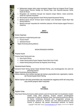 Copyrigh © #By Dedi www// owot3rut@yahoo.co.id* Sektwo ========== Hal 27
b. Melaksanakan kegiatan dalam rangka menerapkan Anggaran Dasar dan Anggaran Rumah Tangga,
Program-program Rencana Strategik dan Rencana Kerja, serta Keputusan-keputusan Munas,
Musda dan Mucab;
c. Mengadakan dan memelihara hubungan dan kerjasama dengan Mabiran, instansi pemerintah,
swasta dan organisasi masyarakat;
d. Menyampaikan pertanggungjawaban Kwartir Ranting kepada Musyawarah Ranting;
e. Membuat laporan tahunan termasuk laporan keuangan untuk disampaikan kepada Rapat Kerja
Ranting (Rakerran);
f. Membina hubungan masyarakat dan memberikan pelayanan informasi kepada anggota Pramuka di
wilayahnya;
BAB IV
ORGANISASI
Struktur Organisasi
Stuktur Organisasi di tingkat Ranting terdiri atas
a. Pimpinan Kwartir
b. Sekretariat Kwarran
Majelis Pembimbing Ranting (Mabiran)
BAGAN ORGANISASI KWARRAN
Pimpinan Kwartir
Pimpinan Kwartir Ranting terdiri atas :
a. Ketua Kwartir Ranting.
b. Andalan Ranting bidang Program Kegiatan Peserta Didik (Anran Prodik).
c. Andalan Ranting bidang Administrasi dan Registrasi (Anran Minreg).
Sekretariat Kwartir Ranting
Sekretariat Kwartir Ranting dipimpin Kepala Sekretariat Ranting, yang menyelenggarakan tata usaha dan
administrasi Kwarran.
Majelis Pembimbing Ranting (Mabiran)
Mabiran dibentuk untuk memberi dukungan dan bantuan yang bersifat moral, organisatoris, materiel,
dan finansial kepada Kwartir Ranting.
Mabiran dipimpin oleh tokoh pemerintahan atau masyarakat dan anggotanya terdiri dari orang-orang
yang memiliki pengaruh dalam masyarakat.
BAB V
TATA KERJA
Kegiatan Gudep
Ketua Kwartir Ranting (Ka Kwarran) adalah pembantu utama Ka Kwarcab dalam hal menyelesaikan masalah-
masalah Gudep dalam wilayahnya, terutama mengenai penyelenggaraan
kepramukaan di Gudep dan Registrasi Gudep. Pada pertemuan-pertemuan pembina,
Ka Kwarran mendampingi Ka.Kwarcab dalam menggerakkan semangat dan
mensukseskan pertemuan itu. Demikian pula untuk pertemuan-pertemuan besar
Pramuka di wilayahnya. Bila pasukan merencanakan berkemah, Ka Kwarran
 