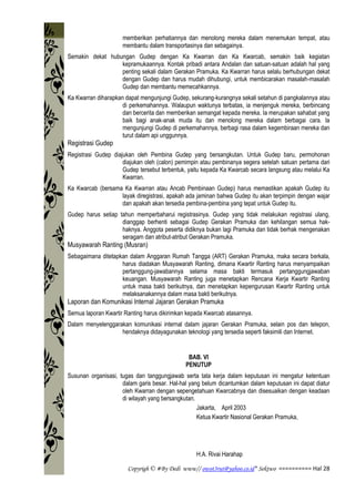 Copyrigh © #By Dedi www// owot3rut@yahoo.co.id* Sektwo ========== Hal 28
memberikan perhatiannya dan menolong mereka dalam menemukan tempat, atau
membantu dalam transportasinya dan sebagainya.
Semakin dekat hubungan Gudep dengan Ka Kwarran dan Ka Kwarcab, semakin baik kegiatan
kepramukaannya. Kontak pribadi antara Andalan dan satuan-satuan adalah hal yang
penting sekali dalam Gerakan Pramuka. Ka Kwarran harus selalu berhubungan dekat
dengan Gudep dan harus mudah dihubungi, untuk membicarakan masalah-masalah
Gudep dan membantu memecahkannya.
Ka Kwarran diharapkan dapat mengunjungi Gudep, sekurang-kurangnya sekali setahun di pangkalannya atau
di perkemahannya. Walaupun waktunya terbatas, ia menjenguk mereka, berbincang
dan bercerita dan memberikan semangat kepada mereka. Ia merupakan sahabat yang
baik bagi anak-anak muda itu dan menolong mereka dalam berbagai cara. Ia
mengunjungi Gudep di perkemahannya, berbagi rasa dalam kegembiraan mereka dan
turut dalam api unggunnya.
Registrasi Gudep
Registrasi Gudep diajukan oleh Pembina Gudep yang bersangkutan. Untuk Gudep baru, permohonan
diajukan oleh (calon) pemimpin atau pembinanya segera setelah satuan pertama dari
Gudep tersebut terbentuk, yaitu kepada Ka Kwarcab secara langsung atau melalui Ka
Kwarran.
Ka Kwarcab (bersama Ka Kwarran atau Ancab Pembinaan Gudep) harus memastikan apakah Gudep itu
layak diregistrasi, apakah ada jaminan bahwa Gudep itu akan terpimpin dengan wajar
dan apakah akan tersedia pembina-pembina yang tepat untuk Gudep itu.
Gudep harus setiap tahun memperbaharui registrasinya. Gudep yang tidak melakukan registrasi ulang,
dianggap berhenti sebagai Gudep Gerakan Pramuka dan kehilangan semua hak-
haknya. Anggota peserta didiknya bukan lagi Pramuka dan tidak berhak mengenakan
seragam dan atribut-atribut Gerakan Pramuka.
Musyawarah Ranting (Musran)
Sebagaimana ditetapkan dalam Anggaran Rumah Tangga (ART) Gerakan Pramuka, maka secara berkala,
harus diadakan Musyawarah Ranting, dimana Kwartir Ranting harus menyampaikan
pertanggung-jawabannya selama masa bakti termasuk pertanggungjawaban
keuangan. Musyawarah Ranting juga menetapkan Rencana Kerja Kwartir Ranting
untuk masa bakti berikutnya, dan menetapkan kepengurusan Kwartir Ranting untuk
melaksanakannya dalam masa bakti berikutnya.
Laporan dan Komunikasi Internal Jajaran Gerakan Pramuka
Semua laporan Kwartir Ranting harus dikirimkan kepada Kwarcab atasannya.
Dalam menyelenggarakan komunikasi internal dalam jajaran Gerakan Pramuka, selain pos dan telepon,
hendaknya didayagunakan teknologi yang tersedia seperti faksimili dan Internet.
BAB. VI
PENUTUP
Susunan organisasi, tugas dan tanggungjawab serta tata kerja dalam keputusan ini mengatur ketentuan
dalam garis besar. Hal-hal yang belum dicantumkan dalam keputusan ini dapat diatur
oleh Kwarran dengan sepengetahuan Kwarcabnya dan disesuaikan dengan keadaan
di wilayah yang bersangkutan.
Jakarta, April 2003
Ketua Kwartir Nasional Gerakan Pramuka,
H.A. Rivai Harahap
 