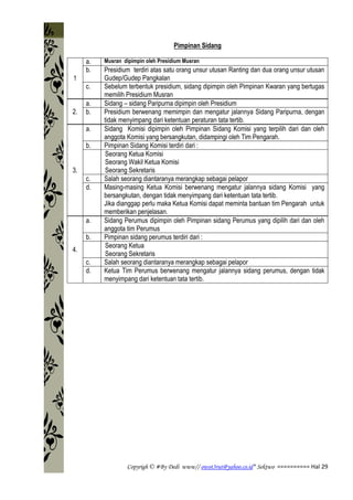 Copyrigh © #By Dedi www// owot3rut@yahoo.co.id* Sektwo ========== Hal 29
Pimpinan Sidang
1
a. Musran dipimpin oleh Presidium Musran
b. Presidium terdiri atas satu orang unsur utusan Ranting dan dua orang unsur utusan
Gudep/Gudep Pangkalan
c. Sebelum terbentuk presidium, sidang dipimpin oleh Pimpinan Kwaran yang bertugas
memilih Presidium Musran
2.
a. Sidang – sidang Paripurna dipimpin oleh Presidium
b. Presidium berwenang memimpin dan mengatur jalannya Sidang Paripurna, dengan
tidak menyimpang dari ketentuan peraturan tata tertib.
3.
a. Sidang Komisi dipimpin oleh Pimpinan Sidang Komisi yang terpilih dari dan oleh
anggota Komisi yang bersangkutan, didampingi oleh Tim Pengarah.
b. Pimpinan Sidang Komisi terdiri dari :
1. Seorang Ketua Komisi
2. Seorang Wakil Ketua Komisi
3. Seorang Sekretaris
c. Salah seorang diantaranya merangkap sebagai pelapor
d. Masing-masing Ketua Komisi berwenang mengatur jalannya sidang Komisi yang
bersangkutan, dengan tidak menyimpang dari ketentuan tata tertib.
Jika dianggap perlu maka Ketua Komisi dapat meminta bantuan tim Pengarah untuk
memberikan penjelasan.
4.
a. Sidang Perumus dipimpin oleh Pimpinan sidang Perumus yang dipilih dari dan oleh
anggota tim Perumus
b. Pimpinan sidang perumus terdiri dari :
1. Seorang Ketua
2. Seorang Sekretaris
c. Salah seorang diantaranya merangkap sebagai pelapor
d. Ketua Tim Perumus berwenang mengatur jalannya sidang perumus, dengan tidak
menyimpang dari ketentuan tata tertib.
 