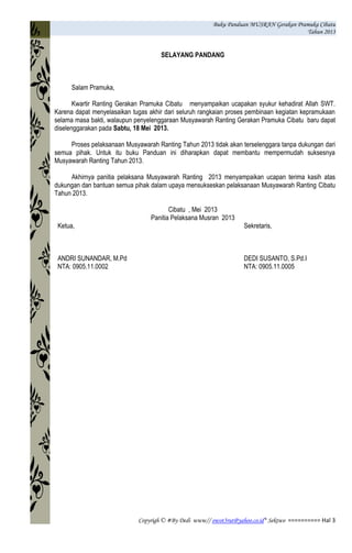 Buku Panduan MUSRAN Gerakan Pramuka Cibatu
Tahun 2013
Copyrigh © #By Dedi www// owot3rut@yahoo.co.id* Sektwo ========== Hal 3
SELAYANG PANDANG
Salam Pramuka,
Kwartir Ranting Gerakan Pramuka Cibatu menyampaikan ucapakan syukur kehadirat Allah SWT.
Karena dapat menyelasaikan tugas akhir dari seluruh rangkaian proses pembinaan kegiatan kepramukaan
selama masa bakti, walaupun penyelenggaraan Musyawarah Ranting Gerakan Pramuka Cibatu baru dapat
diselenggarakan pada Sabtu, 18 Mei 2013.
Proses pelaksanaan Musyawarah Ranting Tahun 2013 tidak akan terselenggara tanpa dukungan dari
semua pihak. Untuk itu buku Panduan ini diharapkan dapat membantu mempermudah suksesnya
Musyawarah Ranting Tahun 2013.
Akhirnya panitia pelaksana Musyawarah Ranting 2013 menyampaikan ucapan terima kasih atas
dukungan dan bantuan semua pihak dalam upaya mensukseskan pelaksanaan Musyawarah Ranting Cibatu
Tahun 2013.
Cibatu , Mei 2013
Panitia Pelaksana Musran 2013
Ketua,
ANDRI SUNANDAR, M.Pd
NTA: 0905.11.0002
Sekretaris,
DEDI SUSANTO, S.Pd.I
NTA: 0905.11.0005
 