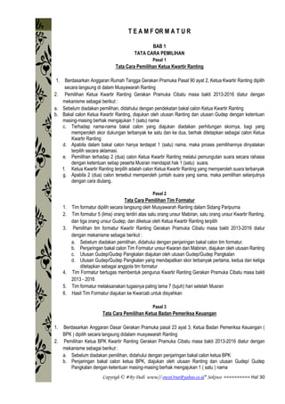 Copyrigh © #By Dedi www// owot3rut@yahoo.co.id* Sektwo ========== Hal 30
T E A M F OR M A T U R
BAB 1
TATA CARA PEMILIHAN
Pasal 1
Tata Cara Pemilihan Ketua Kwartir Ranting
1. Berdasarkan Anggaran Rumah Tangga Gerakan Pramuka Pasal 90 ayat 2, Ketua Kwartir Ranting dipilih
secara langsung di dalam Musyawarah Ranting
2. Pemilihan Ketua Kwartir Ranting Gerakan Pramuka Cibatu masa bakti 2013-2016 diatur dengan
mekanisme sebagai berikut :
a. Sebelum diadakan pemilihan, didahului dengan pendekatan bakal calon Ketua Kwartir Ranting
b. Bakal calon Ketua Kwartir Ranting, diajukan oleh utusan Ranting dan utusan Gudep dengan ketentuan
masing-masing berhak mengajukan 1 (satu) nama
c. Terhadap nama-nama bakal calon yang diajukan diadakan perhitungan skornya, bagi yang
memperoleh skor dukungan terbanyak ke satu dan ke dua, berhak ditetapkan sebagai calon Ketua
Kwartir Ranting
d. Apabila dalam bakal calon hanya terdapat 1 (satu) nama, maka proses pemilihannya dinyatakan
terpilih secara aklamasi.
e. Pemilihan terhadap 2 (dua) calon Ketua Kwartir Ranting melalui pemungutan suara secara rahasia
dengan ketentuan setiap peserta Musran mendapat hak 1 (satu) suara.
f. Ketua Kwartir Ranting terpilih adalah calon Ketua Kwartir Ranting yang memperoleh suara terbanyak
g. Apabila 2 (dua) calon tersebut memperoleh jumlah suara yang sama, maka pemilihan selanjutnya
dengan cara diulang.
Pasal 2
Tata Cara Pemilihan Tim Formatur
1. Tim formatur dipilih secara langsung oleh Musyawarah Ranting dalam Sidang Paripurna
2. Tim formatur 5 (lima) orang terdiri atas satu orang unsur Mabiran, satu orang unsur Kwartir Ranting,
dan tiga orang unsur Gudep, dan diketuai oleh Ketua Kwartir Ranting terpilih
3. Pemilihan tim formatur Kwartir Ranting Gerakan Pramuka Cibatu masa bakti 2013-2016 diatur
dengan mekanisme sebagai berikut :
a. Sebelum diadakan pemilihan, didahului dengan penjaringan bakal calon tim formatur.
b. Penjaringan bakal calon Tim Formatur unsur Kwaran dan Mabiran, diajukan oleh utusan Ranting
c. Utusan Gudep/Gudep Pangkalan diajukan oleh utusan Gudep/Gudep Pangkalan
d. Utusan Gudep/Gudep Pangkalan yang mendapatkan skor terbanyak pertama, kedua dan ketiga
ditetapkan sebagai anggota tim formatur
4. Tim Formatur bertugas membentuk pengurus Kwartir Ranting Gerakan Pramuka Cibatu masa bakti
2013 - 2016
5. Tim formatur melaksanakan tugasnya paling lama 7 (tujuh) hari setelah Musran
6. Hasil Tim Formatur diajukan ke Kwarcab untuk disyahkan
Pasal 3
Tata Cara Pemilihan Ketua Badan Pemeriksa Keuangan
1. Berdasarkan Anggaran Dasar Gerakan Pramuka pasal 23 ayat 3, Ketua Badan Pemeriksa Keuangan (
BPK ) dipilih secara langsung didalam musyawarah Ranting
2. Pemilihan Ketua BPK Kwartir Ranting Gerakan Pramuka Cibatu masa bakti 2013-2016 diatur dengan
mekanisme sebagai berikut :
a. Sebelum diadakan pemilihan, didahului dengan penjaringan bakal calon ketua BPK
b. Penjaringan bakal calon ketua BPK, diajukan oleh utusan Ranting dan utusan Gudep/ Gudep
Pangkalan dengan ketentuan masing-masing berhak mengajukan 1 ( satu ) nama
 