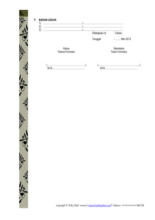 Copyrigh © #By Dedi www// owot3rut@yahoo.co.id* Sektwo ========== Hal 32
F. BADAN USAHA
1) …………………………………………../……………………………………………
2) …………………………………………../……………………………………………
3) …………………………………………../……………………………………………
Ditetapkan di : Cibatu
Tanggal :…….. Mei 2013
Ketua
Teama Formatur
(………………………………………….)
NTA……………………………………
Sekretaris
Team Formatur
(……………………………………………..)
NTA……………………………………
 