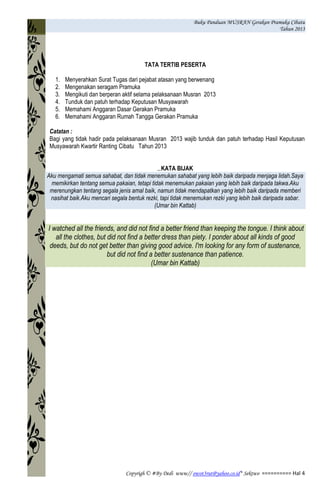 Buku Panduan MUSRAN Gerakan Pramuka Cibatu
Tahun 2013
Copyrigh © #By Dedi www// owot3rut@yahoo.co.id* Sektwo ========== Hal 4
TATA TERTIB PESERTA
1. Menyerahkan Surat Tugas dari pejabat atasan yang berwenang
2. Mengenakan seragam Pramuka
3. Mengikuti dan berperan aktif selama pelaksanaan Musran 2013
4. Tunduk dan patuh terhadap Keputusan Musyawarah
5. Memahami Anggaran Dasar Gerakan Pramuka
6. Memahami Anggaran Rumah Tangga Gerakan Pramuka
Catatan :
Bagi yang tidak hadir pada pelaksanaan Musran 2013 wajib tunduk dan patuh terhadap Hasil Keputusan
Musyawarah Kwartir Ranting Cibatu Tahun 2013
KATA BIJAK
Aku mengamati semua sahabat, dan tidak menemukan sahabat yang lebih baik daripada menjaga lidah.Saya
memikirkan tentang semua pakaian, tetapi tidak menemukan pakaian yang lebih baik daripada takwa.Aku
merenungkan tentang segala jenis amal baik, namun tidak mendapatkan yang lebih baik daripada memberi
nasihat baik.Aku mencari segala bentuk rezki, tapi tidak menemukan rezki yang lebih baik daripada sabar.
(Umar bin Kattab)
I watched all the friends, and did not find a better friend than keeping the tongue. I think about
all the clothes, but did not find a better dress than piety. I ponder about all kinds of good
deeds, but do not get better than giving good advice. I'm looking for any form of sustenance,
but did not find a better sustenance than patience.
(Umar bin Kattab)
 