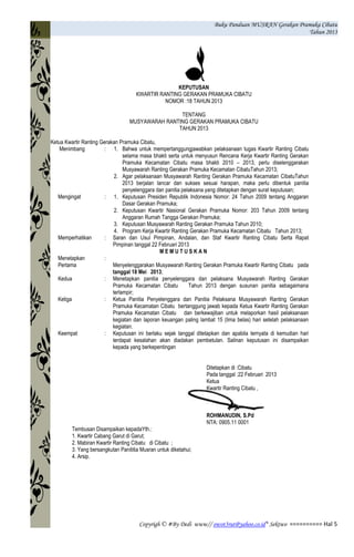 Buku Panduan MUSRAN Gerakan Pramuka Cibatu
Tahun 2013
Copyrigh © #By Dedi www// owot3rut@yahoo.co.id* Sektwo ========== Hal 5
KEPUTUSAN
KWARTIR RANTING GERAKAN PRAMUKA CIBATU
NOMOR :18 TAHUN 2013
TENTANG
MUSYAWARAH RANTING GERAKAN PRAMUKA CIBATU
TAHUN 2013
Ketua Kwartir Ranting Gerakan Pramuka Cibatu,
Menimbang : 1. Bahwa untuk mempertanggungjawabkan pelaksanaan tugas Kwartir Ranting Cibatu
selama masa bhakti serta untuk menyusun Rencana Kerja Kwartir Ranting Gerakan
Pramuka Kecamatan Cibatu masa bhakti 2010 – 2013, perlu diselenggarakan
Musyawarah Ranting Gerakan Pramuka Kecamatan CibatuTahun 2013;
2. Agar pelaksanaan Musyawarah Ranting Gerakan Pramuka Kecamatan CibatuTahun
2013 berjalan lancar dan sukses sesuai harapan, maka perlu dibentuk panitia
penyelenggara dan panitia pelaksana yang ditetapkan dengan surat keputusan;
Mengingat : 1. Keputusan Presiden Republik Indonesia Nomor: 24 Tahun 2009 tentang Anggaran
Dasar Gerakan Pramuka;
2. Keputusan Kwartir Nasional Gerakan Pramuka Nomor: 203 Tahun 2009 tentang
Anggaran Rumah Tangga Gerakan Pramuka;
3. Keputusan Musyawarah Ranting Gerakan Pramuka Tahun 2010;
4. Program Kerja Kwartir Ranting Gerakan Pramuka Kecamatan Cibatu Tahun 2013;
Memperhatikan : Saran dan Usul Pimpinan, Andalan, dan Staf Kwartir Ranting Cibatu Serta Rapat
Pimpinan tanggal 22 Februari 2013
M E M U T U S K A N
Menetapkan :
Pertama Menyelenggarakan Musyawarah Ranting Gerakan Pramuka Kwartir Ranting Cibatu pada
tanggal 18 Mei 2013;
Kedua : Menetapkan panitia penyelenggara dan pelaksana Musyawarah Ranting Gerakan
Pramuka Kecamatan Cibatu Tahun 2013 dengan susunan panitia sebagaimana
terlampir;
Ketiga : Ketua Panitia Penyelenggara dan Panitia Pelaksana Musyawarah Ranting Gerakan
Pramuka Kecamatan Cibatu bertanggung jawab kepada Ketua Kwartir Ranting Gerakan
Pramuka Kecamatan Cibatu dan berkewajiban untuk melaporkan hasil pelaksanaan
kegiatan dan laporan keuangan paling lambat 15 (lima belas) hari setelah pelaksanaan
kegiatan.
Keempat : Keputusan ini berlaku sejak tanggal ditetapkan dan apabila ternyata di kemudian hari
terdapat kesalahan akan diadakan pembetulan. Salinan keputusan ini disampaikan
kepada yang berkepentingan
Ditetapkan di :Cibatu
Pada tanggal :22 Februari 2013
Ketua
Kwartir Ranting Cibatu ,
ROHMANUDIN, S.Pd
NTA: 0905.11 0001
Tembusan Disampaikan kepadaYth.:
1. Kwartir Cabang Garut di Garut;
2. Mabiran Kwartir Ranting Cibatu di Cibatu ;
3. Yang bersangkutan Panititia Musran untuk diketahui;
4. Arsip.
 