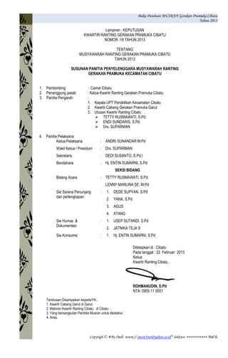 Buku Panduan MUSRAN Gerakan Pramuka Cibatu
Tahun 2013
Copyrigh © #By Dedi www// owot3rut@yahoo.co.id* Sektwo ========== Hal 6
Lampiran : KEPUTUSAN
KWARTIR RANTING GERAKAN PRAMUKA CIBATU
NOMOR :18 TAHUN 2013
TENTANG
MUSYAWARAH RANTING GERAKAN PRAMUKA CIBATU
TAHUN 2013
SUSUNAN PANITIA PENYELENGGARA MUSYAWARAH RANTING
GERAKAN PRAMUKA KECAMATAN CIBATU
1. Pembimbing : Camat Cibatu
2. Penanggung jawab : Ketua Kwartir Ranting Gerakan Pramuka Cibatu
3. Panitia Pengarah :
1. Kepala UPT Pendidikan Kecamatan Cibatu
2. Kwartir Cabang Gerakan Pramuka Garut
3. Utusan Kwartir Ranting Cibatu :
 TETTY RUSMAWATI, S.Pd
 ENDI SUNDARIS, S.Pd
 Drs. SUPARMAN
4. Panitia Pelaksana
Ketua Pelaksana : ANDRI SUNANDAR M.Pd
Wakil Ketua / Presidum : Drs. SUPARMAN
Sekretaris : DEDI SUSANTO, S.Pd.I
Bendahara : Hj. ENTIN SUMARNI, S.Pd
SEKSI BIDANG
Bidang Acara : TETTY RUSMAWATI, S.Pd
LENNY MARLINA SE. M.Pd
Sie Sarana Penunjang
dan perlengkapan
: 1. DEDE SUPYAN, S.Pd
2. YANA, S.Pd
3. AGUS
4. ATANG
Sie Humas &
Dokumentasi
: 1. USEP SUTANDI, S.Pd
2. JATNIKA TEJA S
Sie Konsumsi : 1. Hj. ENTIN SUMARNI, S.Pd
Ditetapkan di : Cibatu
Pada tanggal : 22 Februari 2013
Ketua
Kwartir Ranting Cibatu ,
ROHMANUDIN, S.Pd
NTA: 0905.11 0001
Tembusan Disampaikan kepadaYth.:
1. Kwartir Cabang Garut di Garut;
2. Mabiran Kwartir Ranting Cibatu di Cibatu ;
3. Yang bersangkutan Panititia Musran untuk diketahui;
4. Arsip.
 