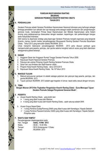 Buku Panduan MUSRAN Gerakan Pramuka Cibatu
Tahun 2013
Copyrigh © #By Dedi www// owot3rut@yahoo.co.id* Sektwo ========== Hal 8
PANDUAN MUSYAWARAH RANTING
(MUSRAN)
GERAKAN PRAMUKA KWARTIR RANTING CIBATU
TAHUN 2013
A. PENDAHULUAN
Gerakan Pramuka adalah Gerakan Pendidikan Kepramukaan Nasional Indonesia yang berfungsi sebagai
lembaga pendidikan luar sekolah dan luar keluarga serta sebagai wadah pembinaan dan pengembangan
generasi muda, menerapkan Prinsip Dasar Kepramukaan dan Metode Kepramukaan serta Sistem
Among yang pelaksanaannya disesuaikan dengan keadaan, kepentingan, dan perkembangan bangsa
serta masyarakat Indonesia.
Oleh karena itu diperlukan strategi yang tepat agar Gerakan Pramuka menjadi organisasi yang bergerak
dinamis, mampu mandiri melalui penyelenggaraan Musyawarah Ranting Gerakan Pramuka Kecamatan
Cibatu Tahun 2013 yang kemudian disebut MUSRAN 2013.
Untuk menjamin kelancaran penyelenggaraan MUSRAN 2013 perlu disusun panduan guna
mempermudah para peserta, peninjau, dan panitia selama mengikuti seluruh acara yang telah ditentukan
sebagaimana jadwal terlampir.
B. DASAR
1. Anggaran Dasar dan Anggaran Rumah Tangga Gerakan Pramuka Tahun 2009.
2. Keputusan Kwartir Nasional Gerakan Pramuka
3. Petunjuk dan arahan Pimpinan Kwartir Ranting Gerakan Pramuka Cibatu
4. Saran dan usul Andalan dan Staff Kwarran cibatu .
5. Program Kerja Kwartir Ranting Cibatu tahun 2010-2013
6. Keputusan Ketua Kwartir Ranting Cibatu No.18 Tahun 2013
C. MAKSUD TUJUAN
1. Maksud penyusunan panduan ini adalah sebagai pedoman dan petunjuk bagi peserta, peninjau, dan
panitia MUSRAN 2013
2. Tujuan panduan MUSRAN 2013 adalah agar kegiatan ini lancar, tepat waktu sesuai dengan rencana.
D. TEMA
“Dengan Musran 2013 Kita Tingkatkan Pengelolaan Kwartir Ranting Cibatu Guna Mencapai Tujuan
Gerakan Pramuka Sebagai Penyelamat Generasi Muda”.
E. PESERTA
a. Utusan Kwartir Ranting Cibatu yang terdiri dari:
 1 orang yang diberi kuasa oleh Mabiran
 4 orang yang diberi kuasa oleh Kwartir Ranting Cibatu , salah satunya adalah DKR
b. Utusan Gugus Depan/Saka:
 1 orang Pembina Gudep/Pamong SAKA yang diberi kuasa oleh Kamabigus / Kepala Sekolah
 1 orang Pembina Pasukan/instruktur SAKA yang diberi kuasa oleh Kamabigus / Kepala Sekolah
/Pimpinan saka
F. WAKTU DAN TEMPAT
Penyelenggaraan diselenggarakan pada:
Hari, Tanggal : Sabtu, 18 Mei 2013
Waktu : 08.00 – 14.00 Wib.
Tempat : SD N Sindangsuka 1 Cibatu
Acara : MUSRAN 2013
 