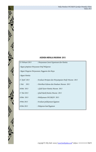 Buku Panduan MUSRAN Gerakan Pramuka Cibatu
Tahun 2013
Copyrigh © #By Dedi www// owot3rut@yahoo.co.id* Sektwo ========== Hal 9
AGENDA MENUJU MUSRAN 2013
22 Februari 2013 : Penyusunan Surat Keputusan dan Panitia
: Rapat pimpinan Penysunan Draf Pelaporan
: Rapat Pengurus Penyusunan Anggaran dan biaya
: Rapat Panitia
17 April 2013 : Evaluasi Persipan dan Penyampaian Draft Musran 2013
1 Mei 2013 : Distribusi Edaran dan Panduan Musran 2013
16Mei 2013 : Gladi Kotor Panitia Musran 2013
17 Mei 2013 : Gladi Resik Panitia Musran 2013
18Mei 2013 : Pelaksanaan MUSRAN 2013
19Mei 2013 : Evaluasi pelaksanaan kegiatan
24Mei 2013 : Pelaporan hasil kegiatan
 