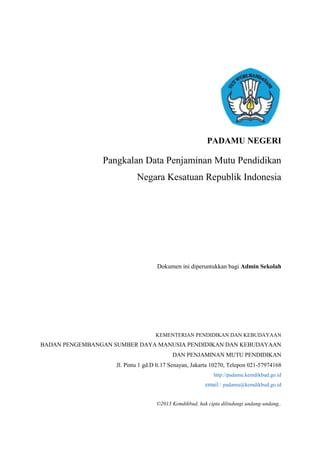 PADAMU NEGERI
Pangkalan Data Penjaminan Mutu Pendidikan
Negara Kesatuan Republik Indonesia
Dokumen ini diperuntukkan bagi Admin Sekolah
KEMENTERIAN PENDIDIKAN DAN KEBUDAYAAN
BADAN PENGEMBANGAN SUMBER DAYA MANUSIA PENDIDIKAN DAN KEBUDAYAAN
DAN PENJAMINAN MUTU PENDIDIKAN
Jl. Pintu 1 gd.D lt.17 Senayan, Jakarta 10270, Telepon 021-57974168
http://padamu.kemdikbud.go.id
email : padamu@kemdikbud.go.id
©2013 Kemdikbud, hak cipta dilindungi undang-undang..
 
