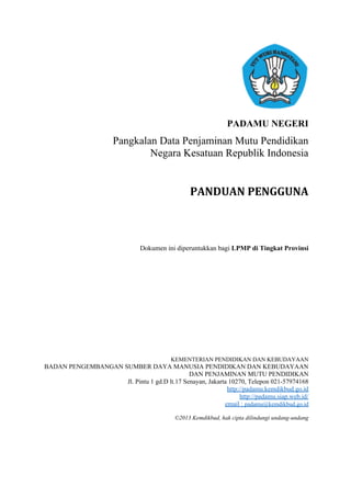 PADAMU NEGERI
Pangkalan Data Penjaminan Mutu Pendidikan
Negara Kesatuan Republik Indonesia
PANDUAN PENGGUNA
Dokumen ini diperuntukkan bagi LPMP di Tingkat Provinsi
KEMENTERIAN PENDIDIKAN DAN KEBUDAYAAN
BADAN PENGEMBANGAN SUMBER DAYA MANUSIA PENDIDIKAN DAN KEBUDAYAAN
DAN PENJAMINAN MUTU PENDIDIKAN
Jl. Pintu 1 gd.D lt.17 Senayan, Jakarta 10270, Telepon 021-57974168
http://padamu.kemdikbud.go.id
http://padamu.siap.web.id/
email : padamu@kemdikbud.go.id
©2013 Kemdikbud, hak cipta dilindungi undang-undang
0
 