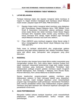 PROGRAM MEMBINA TABIAT MEMBACA
1. LATAR BELAKANG
Terdapat beberapa kajian dan dapatan mengenai tabiat membaca di
negera ini. Kajian tersebut mendapati taraf membaca rakyat Malaysia
masih rendah. (Dapatan kajian BTP 2005, PNM 2010/2015)
1.1 Dapatan Kajian terkini mengenai tabiat membaca yang dijalankan
oleh Perpustakaan Negara Malaysia tahun 1996 (Melalui Frank
Small & Associates) menunjukkan adanya perbezaan ketara
antara kadar literasi dan tabiat membaca. Kadar literasi Negara
mencapai 93% manakala kadar mereka yang membaca buku
hanya mencapai 87% sahaja. Kajian tersebut juga mendapati
rakyat Malaysia membaca dua buah buku setahun.
1.2 Pihak UNESCO yang membuat anggaran tahap literasi setiap 5
tahun menganggarkan tahap literasi rakyat Malaysia bagi tahun
1995 ialah 84%.
Pada masa ini terdapat aktiviti-aktiviti atau projek-projek galakan
membaca yang telah sedang dijalankan oleh Jabatan Pendidikan Negeri,
sama ada aktiviti asas, pemupukan atau pengayaan yang perlu
diteruskan.
2. RASIONAL
Suatu tamadun atau bangsa hanya dapat dibina melalui masyarakat yang
mengamalkan budaya ilmu. Cara utama dalam membina budaya ilmu
dalam sesebuah masyarakat berkemahiran tinggi ialah melalui amalan
tabiat membaca yang berterusan. Kementerian Pendidikan telah
melaksanakan pelbagai program galakan membaca seperti Anugerah
NILAM Kebangsaan, Kem membaca 1 Malaysia, Kem Penulis Muda,
Khemah Membaca, Kem Literasi Maklumat di sekolah-sekolah.
Secara keseluruhan program-program galakan membaca yang
dilaksanakan sebelum ini telah mencapai objektif yang disasarkan,
namun demikian, masih terdapat keperluan untuk menambahbaik
program bagi meningkatkan kualiti pembacaan. Kementerian Pendidikan
perlu mencari pendekatan baharu bagi melaksanakan program galakan
membaca yang lebih berkesan dan memenuhi keperluan semulajadi dan
persekitaran murid-murid.
3. ASAS PERTIMBANGAN
Menyedari hakikat bahawa terdapat keperluan untuk menambahbaik
pelaksanaan program, perkara-perkara berikut menjadi asas
pertimbangan.
NILAM YANG DITAMBAHBAIK –PANDUAN PELAKSANAAN DI SEKOLAH 1
 