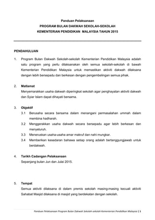 Panduan Pelaksanaan Program Bulan Dakwah Sekolah-sekolah Kementerian Pendidikan Malaysia | 1
Panduan Pelaksanaan
PROGRAM BULAN DAKWAH SEKOLAH-SEKOLAH
KEMENTERIAN PENDIDIKAN MALAYSIA TAHUN 2015
PENDAHULUAN
1. Program Bulan Dakwah Sekolah-sekolah Kementerian Pendidikan Malaysia adalah
satu program yang perlu dilaksanakan oleh semua sekolah-sekolah di bawah
Kementerian Pendidikan Malaysia untuk memastikan aktiviti dakwah dilaksana
dengan lebih bersepadu dan berkesan dengan pengembelingan semua pihak.
2. Matlamat
Menyemarakkan usaha dakwah diperingkat sekolah agar penghayatan aktiviti dakwah
dan Syiar Islam dapat dihayati bersama.
3. Objektif
3.1 Berusaha secara bersama dalam menangani permasalahan ummah dalam
membina hadharah.
3.2 Menggerakkan usaha dakwah secara bersepadu agar lebih berkesan dan
menyeluruh.
3.3 Meneruskan usaha-usaha amar makruf dan nahi mungkar.
3.4 Memberikan kesedaran bahawa setiap orang adalah bertanggungjawab untuk
berdakwah.
4. Tarikh Cadangan Pelaksanaan
Sepanjang bulan Jun dan Julai 2015.
5. Tempat
Semua aktiviti dilaksana di dalam premis sekolah masing-masing kecuali aktiviti
Sahabat Masjid dilaksana di masjid yang berdekatan dengan sekolah.
 