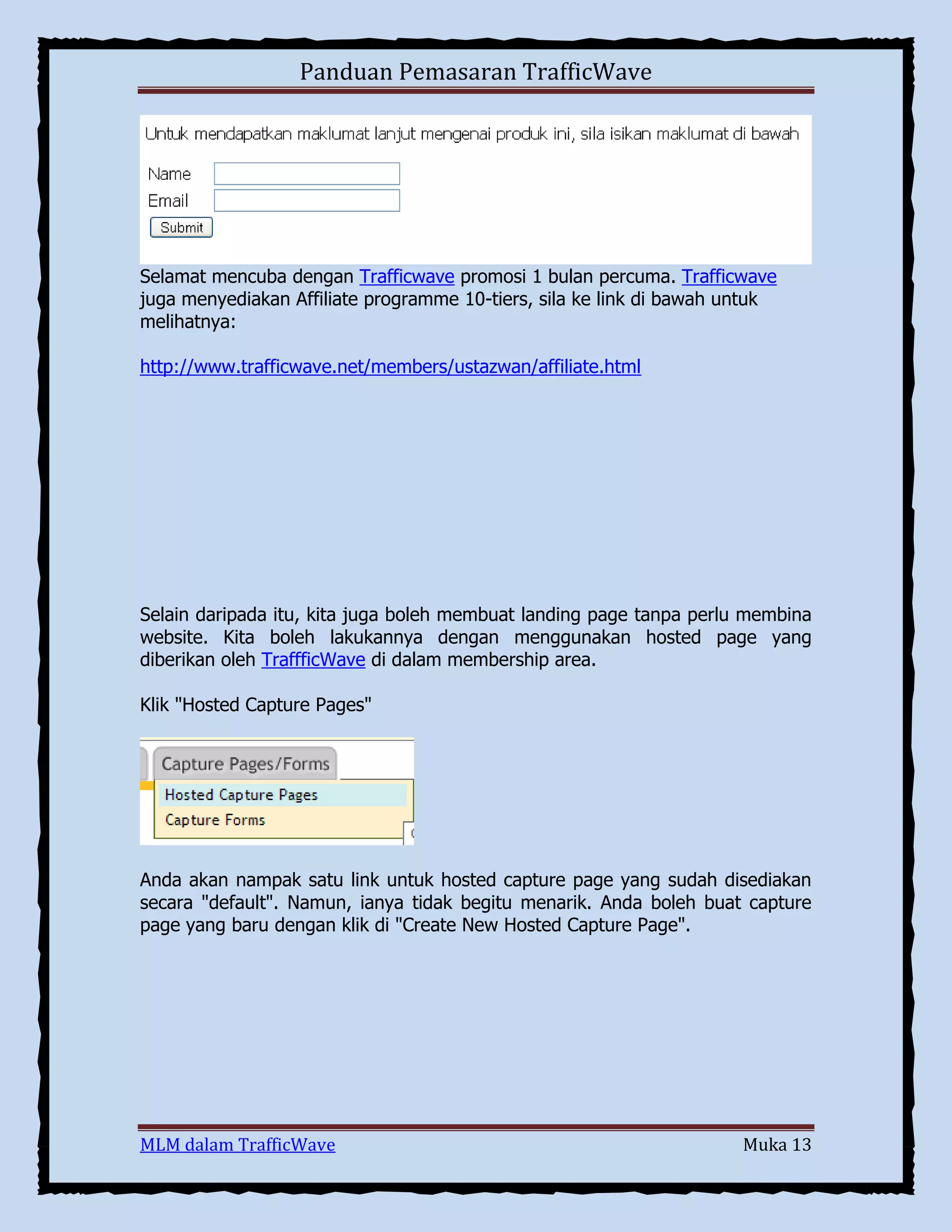 Panduan Pemasaran TrafficWave

Selamat mencuba dengan Trafficwave promosi 1 bulan percuma. Trafficwave
juga menyediakan Affiliate programme 10-tiers, sila ke link di bawah untuk
melihatnya:
http://www.trafficwave.net/members/ustazwan/affiliate.html

Selain daripada itu, kita juga boleh membuat landing page tanpa perlu membina
website. Kita boleh lakukannya dengan menggunakan hosted page yang
diberikan oleh TraffficWave di dalam membership area.
Klik "Hosted Capture Pages"

Anda akan nampak satu link untuk hosted capture page yang sudah disediakan
secara "default". Namun, ianya tidak begitu menarik. Anda boleh buat capture
page yang baru dengan klik di "Create New Hosted Capture Page".

MLM dalam TrafficWave

Muka 13

 