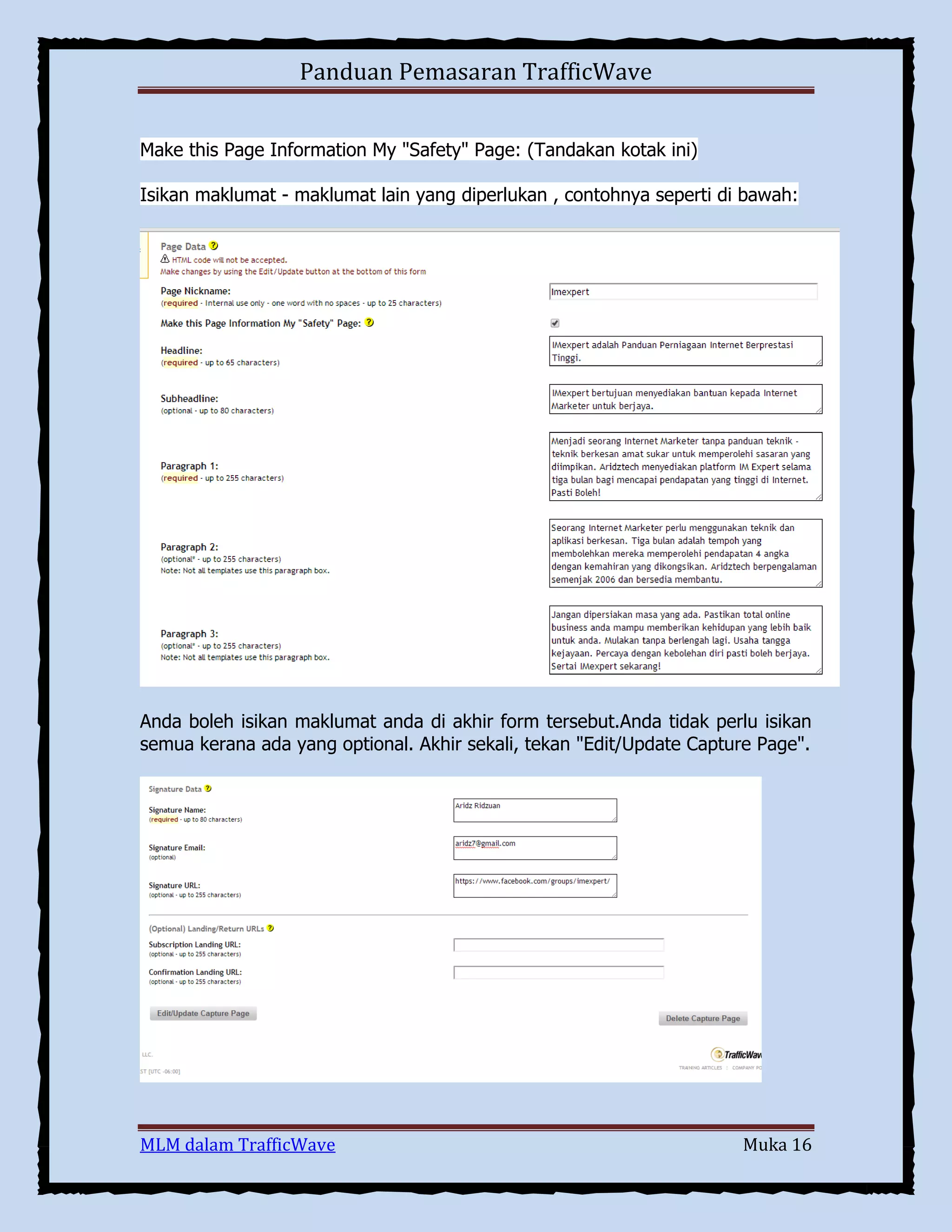 Panduan Pemasaran TrafficWave
Make this Page Information My "Safety" Page: (Tandakan kotak ini)
Isikan maklumat - maklumat lain yang diperlukan , contohnya seperti di bawah:

Anda boleh isikan maklumat anda di akhir form tersebut.Anda tidak perlu isikan
semua kerana ada yang optional. Akhir sekali, tekan "Edit/Update Capture Page".

MLM dalam TrafficWave

Muka 16

 