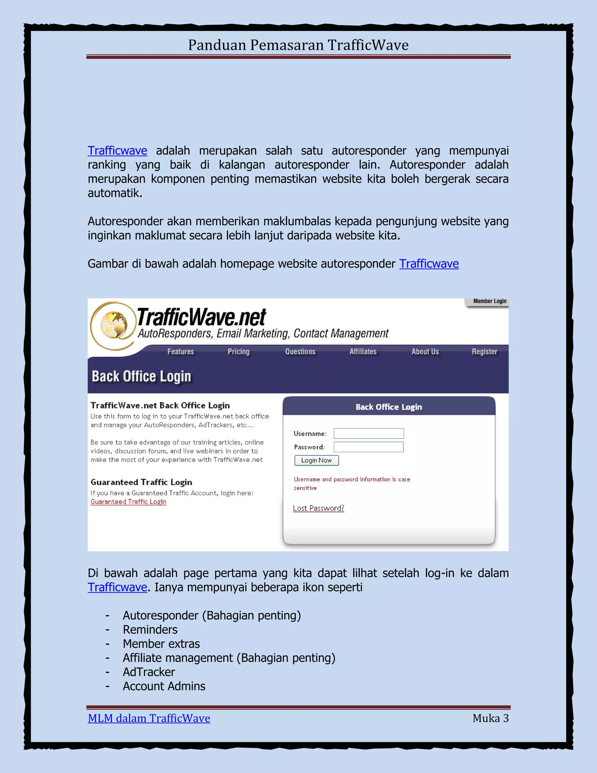 Panduan Pemasaran TrafficWave

Trafficwave adalah merupakan salah satu autoresponder yang mempunyai
ranking yang baik di kalangan autoresponder lain. Autoresponder adalah
merupakan komponen penting memastikan website kita boleh bergerak secara
automatik.
Autoresponder akan memberikan maklumbalas kepada pengunjung website yang
inginkan maklumat secara lebih lanjut daripada website kita.
Gambar di bawah adalah homepage website autoresponder Trafficwave

Di bawah adalah page pertama yang kita dapat lilhat setelah log-in ke dalam
Trafficwave. Ianya mempunyai beberapa ikon seperti
-

Autoresponder (Bahagian penting)
Reminders
Member extras
Affiliate management (Bahagian penting)
AdTracker
Account Admins

MLM dalam TrafficWave

Muka 3

 
