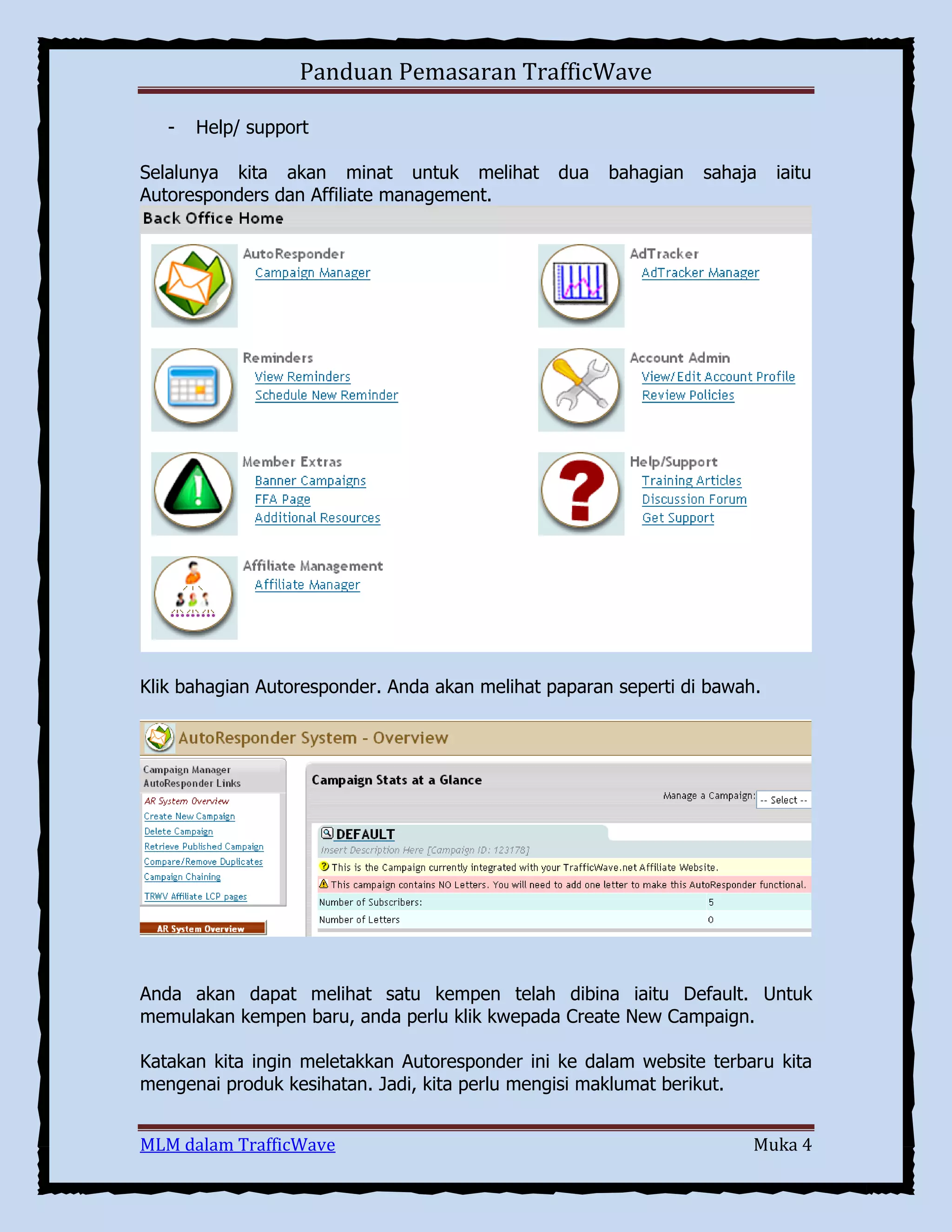 Panduan Pemasaran TrafficWave
-

Help/ support

Selalunya kita akan minat untuk melihat
Autoresponders dan Affiliate management.

dua

bahagian

sahaja

iaitu

Klik bahagian Autoresponder. Anda akan melihat paparan seperti di bawah.

Anda akan dapat melihat satu kempen telah dibina iaitu Default. Untuk
memulakan kempen baru, anda perlu klik kwepada Create New Campaign.
Katakan kita ingin meletakkan Autoresponder ini ke dalam website terbaru kita
mengenai produk kesihatan. Jadi, kita perlu mengisi maklumat berikut.
MLM dalam TrafficWave

Muka 4

 
