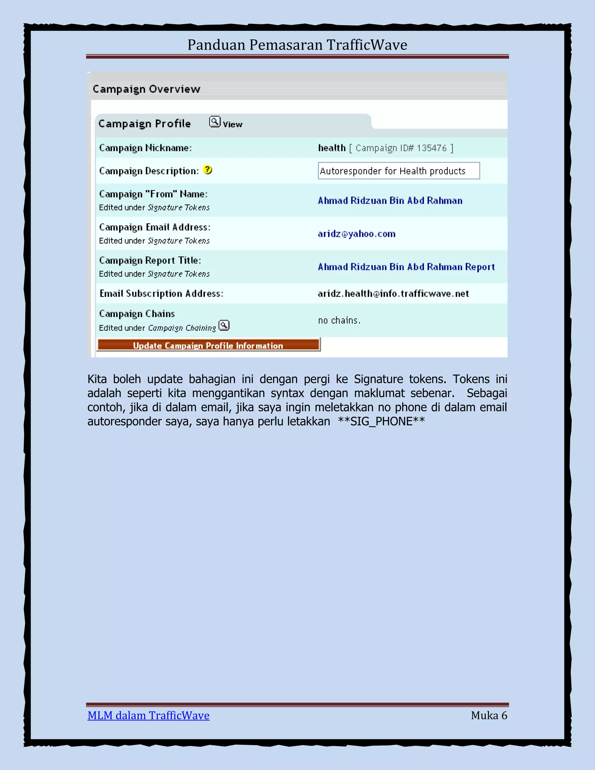 Panduan Pemasaran TrafficWave

Kita boleh update bahagian ini dengan pergi ke Signature tokens. Tokens ini
adalah seperti kita menggantikan syntax dengan maklumat sebenar. Sebagai
contoh, jika di dalam email, jika saya ingin meletakkan no phone di dalam email
autoresponder saya, saya hanya perlu letakkan **SIG_PHONE**

MLM dalam TrafficWave

Muka 6

 