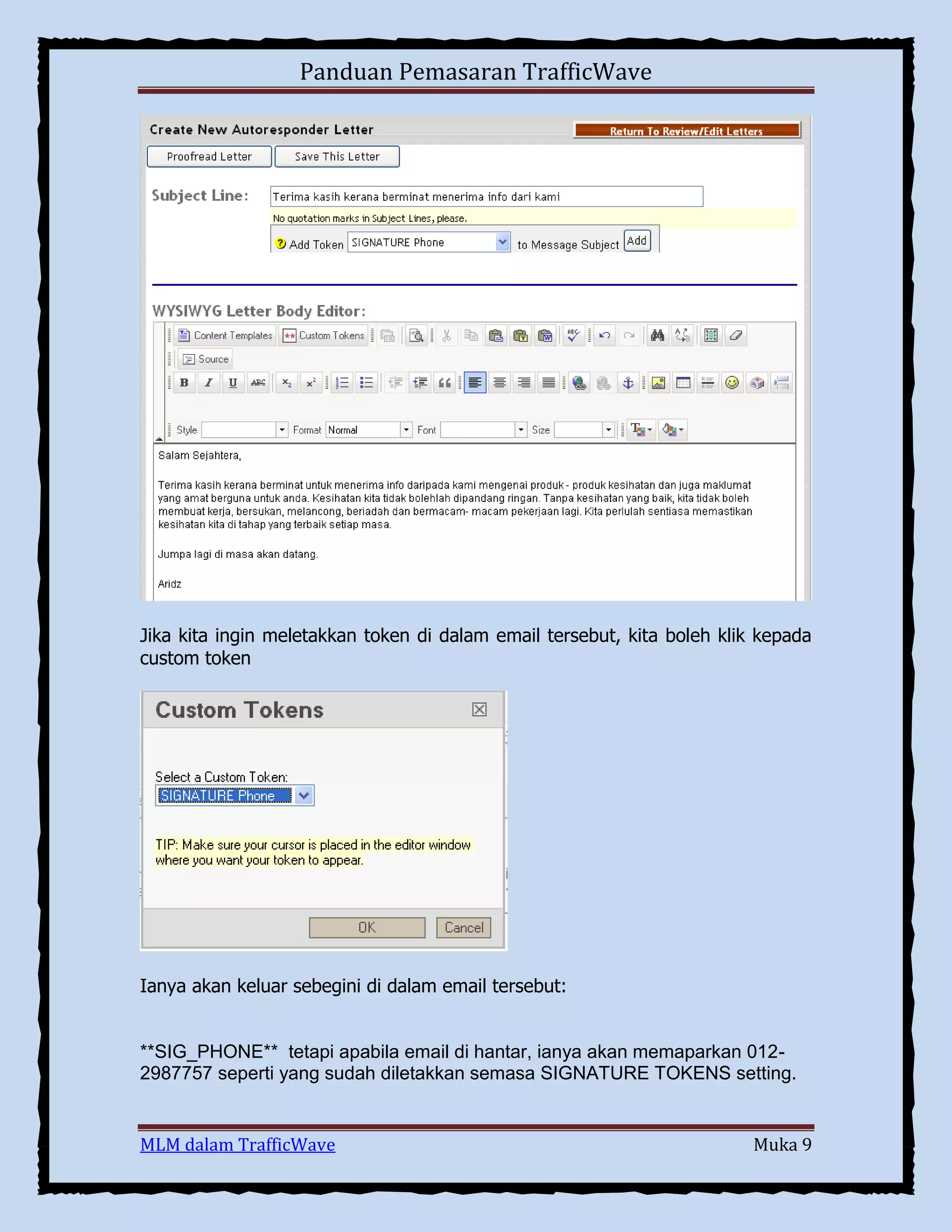 Panduan Pemasaran TrafficWave

Jika kita ingin meletakkan token di dalam email tersebut, kita boleh klik kepada
custom token

Ianya akan keluar sebegini di dalam email tersebut:

**SIG_PHONE** tetapi apabila email di hantar, ianya akan memaparkan 0122987757 seperti yang sudah diletakkan semasa SIGNATURE TOKENS setting.

MLM dalam TrafficWave

Muka 9

 