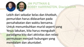 JIM PUTTMAN &
BOBBY HARRINGTON, Discipleshift
Lebih dari sekadar kelas dan khotbah,
pemuridan harus didasarkan pada
persahabatan dan waktu bersama.
Untuk menumbuhkan murid seperti yang
Yesus lakukan, kita harus mengubah
paradigma kita dari aktivitas dan relasi
permukaan menjadi hubungan yang
mendalam dan akuntabel.
 
