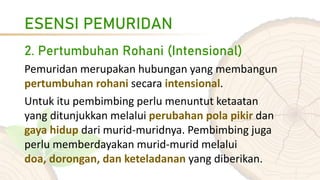 ESENSI PEMURIDAN
2. Pertumbuhan Rohani (Intensional)
Pemuridan merupakan hubungan yang membangun
pertumbuhan rohani secara intensional.
Untuk itu pembimbing perlu menuntut ketaatan
yang ditunjukkan melalui perubahan pola pikir dan
gaya hidup dari murid-muridnya. Pembimbing juga
perlu memberdayakan murid-murid melalui
doa, dorongan, dan keteladanan yang diberikan.
 