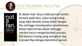 KYLE IDLEMAN, Not a Fan
Di dalam Injil, Yesus tidak pernah terlalu
tertarik pada fans, yaitu orang-orang
yang ingin berada cukup dekat dengan
Dia sehingga mendapatkan manfaatnya,
tetapi tidak terlalu dekat sehingga
mereka harus mengorbankan sesuatu.
Dia mencari orang yang mengikuti dan
menaati-Nya dengan komitmen penuh.
 